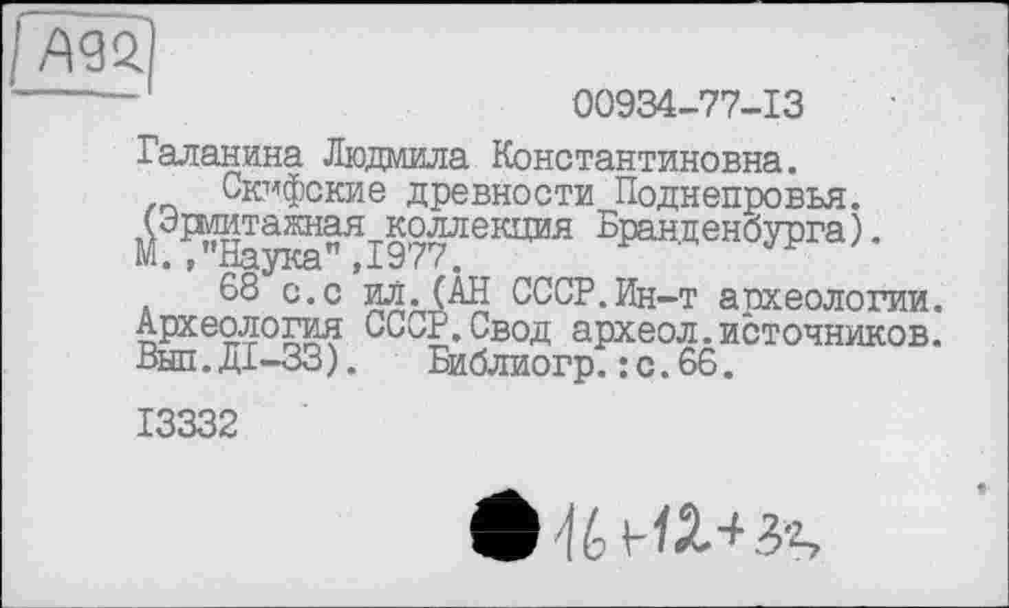 ﻿I A 92.1
00934-77-13
Галанина Людмила Константиновна.
Скифские древности Поднепровья.
М ї^Іауж”ЯІ977ЛЄІЩИЯ Б₽анденбУРга)-
68 с.с ил.(АН СССР.Ин-т археологии. Археология СССР.Свод археол.источников. Выл.ДІ-33). Библиогр.: с.66.
13332
